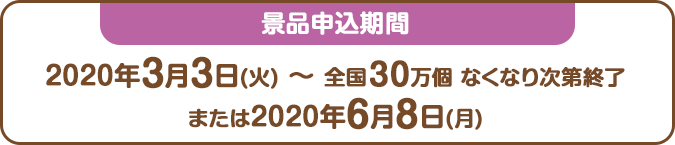 景品申込期間：2020年3月3日(火) ～ 全国30万個 なくなり次第終了または2020年6月8日(月)