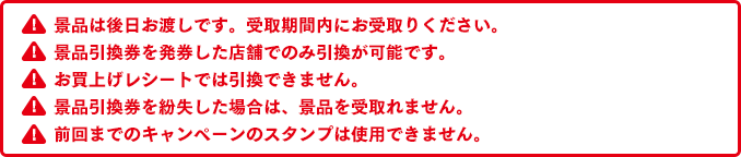 景品は後日お渡しです。受取期間内にお受取りください。景品引換券を発券した店舗でのみ引換が可能です。お買上げレシートでは引換できません。景品引換券を紛失した場合は、景品を受取れません。前回までのキャンペーンのスタンプは使用できません。