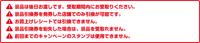 景品は後日お渡しです。受取期間内にお受取りください。景品引換券を発券した店舗でのみ引換が可能です。お買上げレシートでは引換できません。景品引換券を紛失した場合は、景品を受取れません。前回までのキャンペーンのスタンプは使用できません。