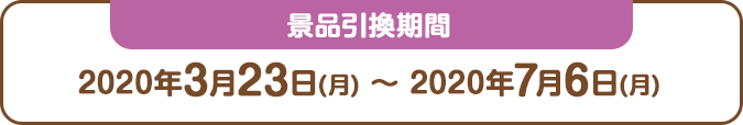 景品引換期間：2020年3月23日(月) ～ 2020年7月6日(月)