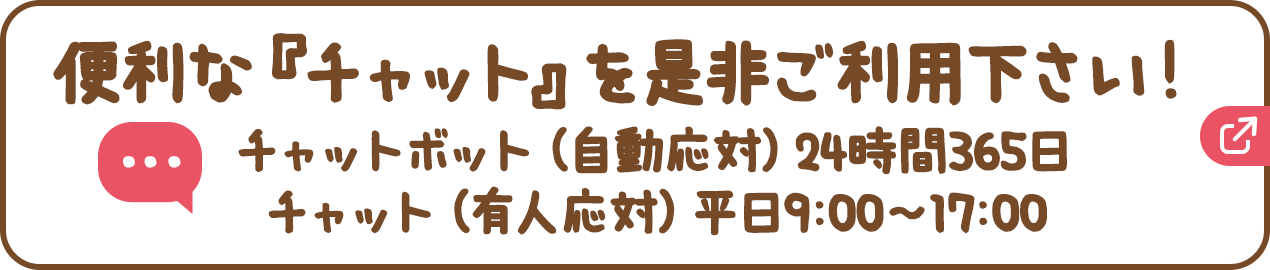 便利な『チャット』を是非ご利用下さい！チャットボット（自動応対）24時間365日、チャット（有人応対）平日9:00〜17:00