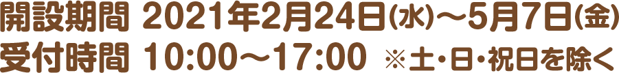 開設期間 2021年2月24日(水)～5月7日(金)　受付時間 10:00～17:00 ※土・日・祝日を除く