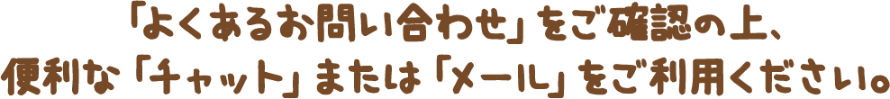 「よくあるお問い合わせ」をご確認の上、便利な「チャット」または「メール」をご利用ください。