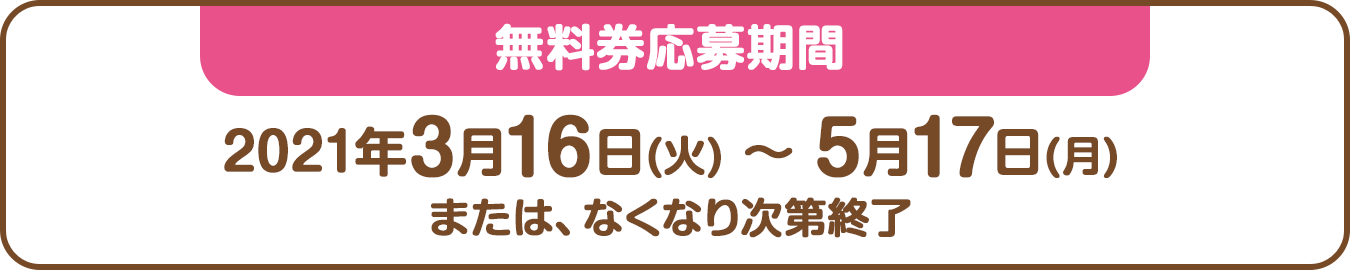 無料券応募期間：2021年3月16日(火) ～ 5月17日(月)または、なくなり次第終了