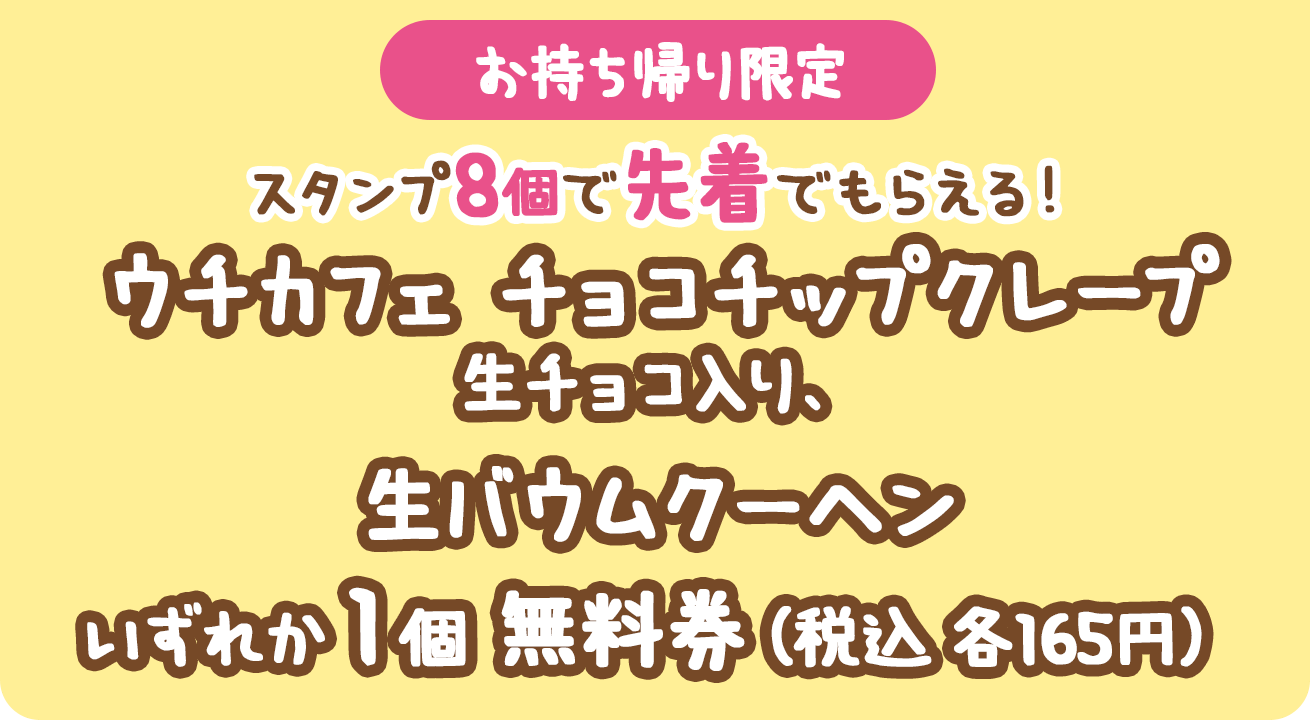 （お持ち帰り限定）スタンプ8個で先着でもらえる！ウチカフェチョコチップクレープ生チョコ入り、生バウムクーヘンいずれか1個無料券（税込各165円）