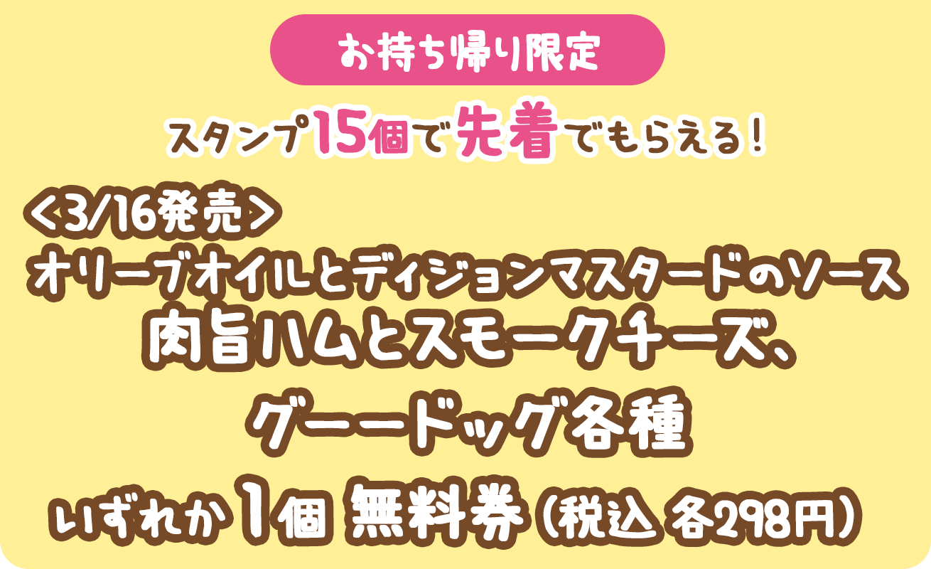 （お持ち帰り限定）スタンプ15個で先着でもらえる！＜3/16発売＞オリーブオイルとディジョンマスタードのソース肉旨ハムとスモークチーズ、グーードッグ各種いずれか1個無料券（税込各298円）