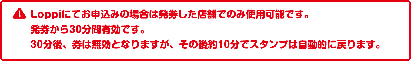 Loppiにてお申込みの場合は発券した店舗でのみ使用可能です。発券から30分間有効です。30分後、券は無効となりますが、その後約10分でスタンプは自動的に戻ります。