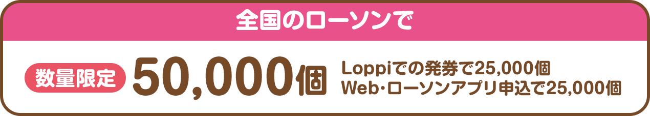 全国のローソンで数量限定50,000個（Loppiでの発券で25,000個、Web･ローソンアプリ申込で25,000個）