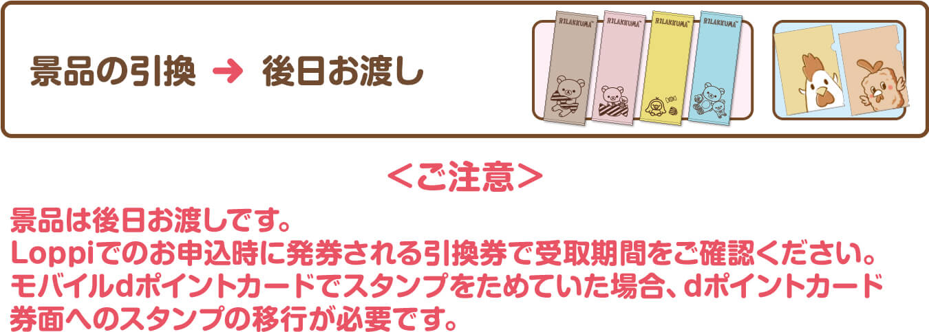 景品の引換＞後日お渡し＜ご注意＞景品は後日お渡しです。Loppiでのお申込時に発券される引換券で受取期間をご確認ください。モバイルdポイントカードでスタンプをためていた場合、dポイントカード券面へのスタンプの移行が必要です。