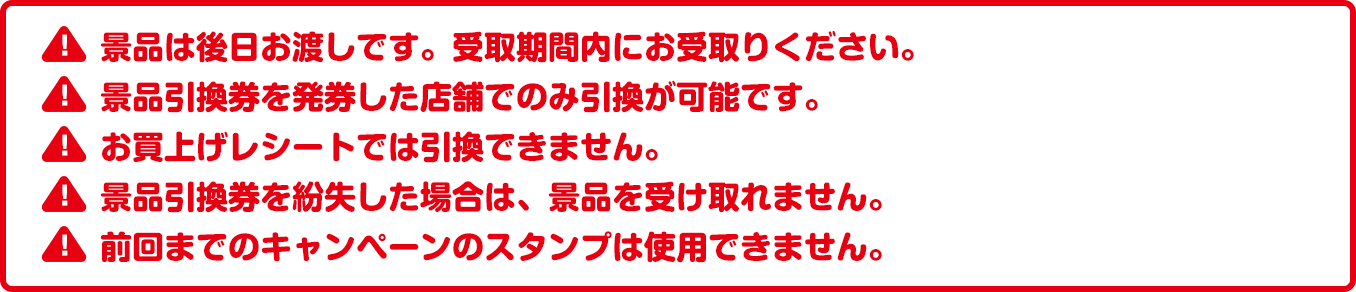 景品は後日お渡しです。受取期間内にお受取りください。景品引換券を発券した店舗でのみ引換が可能です。お買上げレシートでは引換できません。景品引換券を紛失した場合は、景品を受け取れません。前回までのキャンペーンのスタンプは使用できません。