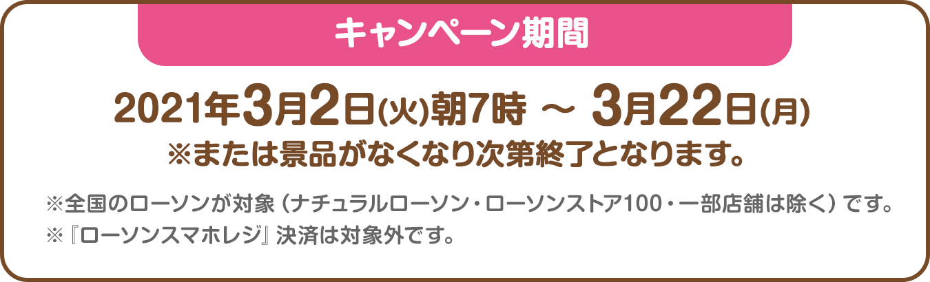 キャンペーン期間：2021年3月2日(火)朝7時 ～ 3月22日(月)※または景品がなくなり次第終了となります。※全国のローソンが対象（ナチュラルローソン・ローソンストア100・一部店舗は除く）です。※『ローソンスマホレジ』決済は対象外です。