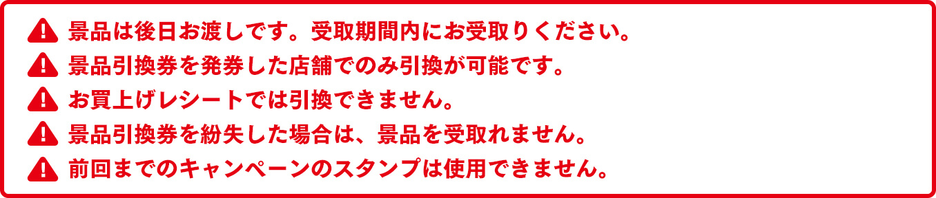 景品は後日お渡しです。受取期間内にお受取りください。景品引換券を発券した店舗でのみ引換が可能です。お買上げレシートでは引換できません。景品引換券を紛失した場合は、景品を受取れません。前回までのキャンペーンのスタンプは使用できません。