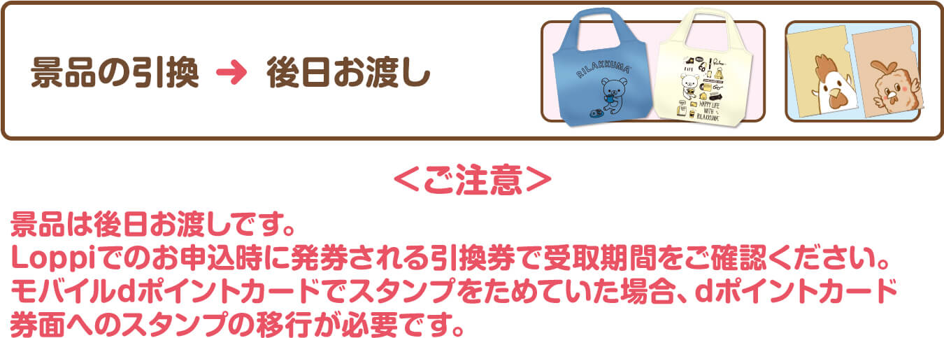 景品の引換＞後日お渡し＜ご注意＞景品は後日お渡しです。Loppiでのお申込時に発券される引換券で受取期間をご確認ください。モバイルdポイントカードでスタンプをためていた場合、dポイントカード券面へのスタンプの移行が必要です。