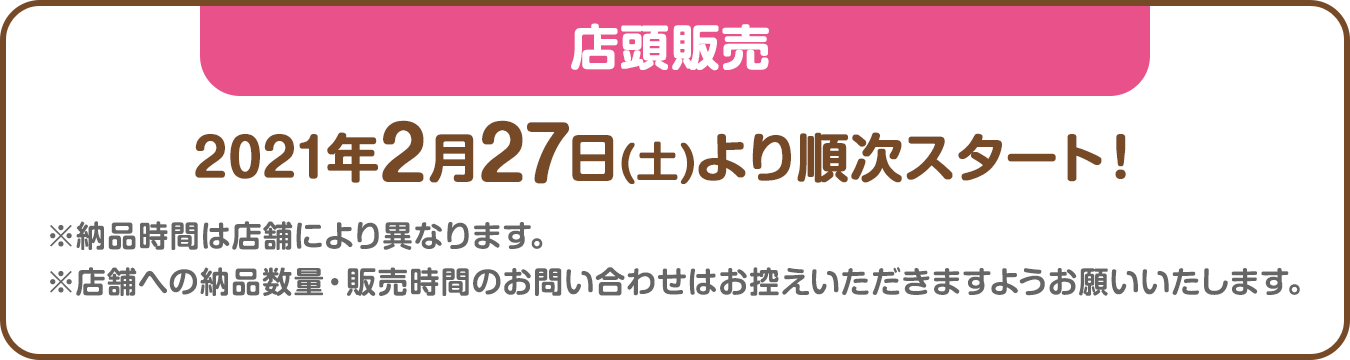 店頭販売：2021年2月27日(土)より順次スタート！※納品時間は店舗により異なります。※店舗への納品数量・販売時間のお問い合わせはお控えいただきますようお願いいたします。