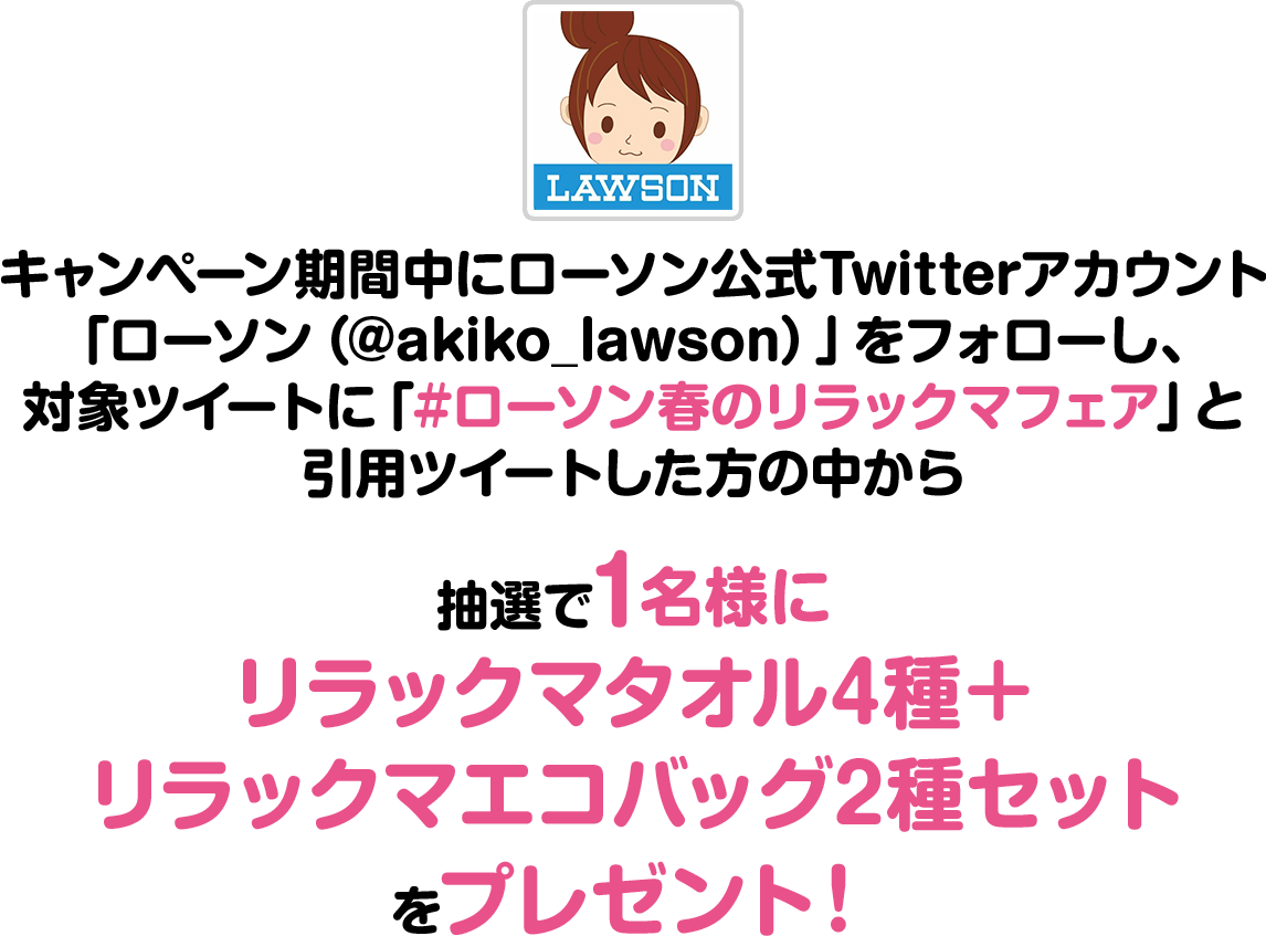 キャンペーン期間中にローソン公式Twitterアカウント「ローソン（@akiko_lawson）」をフォローし、対象ツイートに「#ローソン春のリラックマフェア」と引用ツイートした方の中から抽選で1名様にリラックマタオル4種＋リラックマエコバッグ2種セットをプレゼント！