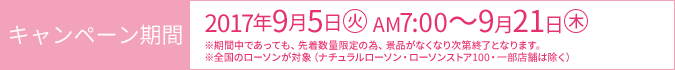 キャンペーン期間 2017年9月5日(火)AM7:00～9月21日(木) ※期間中であっても、先着数量限定の為、景品がなくなり次第終了となります。 ※全国のローソンが対象（ナチュラルローソン・ローソンストア100・一部店舗は除く）