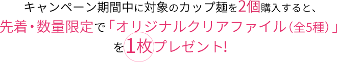 キャンペーン期間中に対象のカップ麺を2個購入すると、先着・数量限定で「オリジナルクリアファイル（全5種）」を1枚プレゼント！