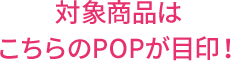 対象商品はこちらのPOPが目印！