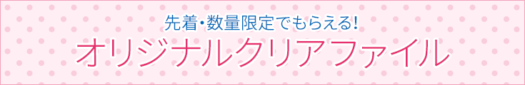 先着・数量限定でもらえる！ オリジナルクリアファイル