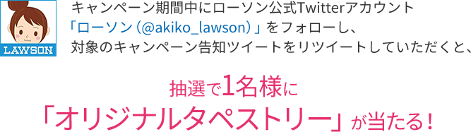 キャンペーン期間中にローソン公式Twitterアカウント「ローソン（@akiko_lawson）」をフォローし、対象のキャンペーン告知ツイートをリツイートしていただくと、抽選で1名様に「オリジナルタペストリー」が当たる！