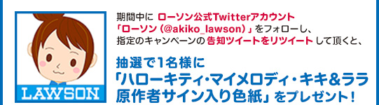 期間中に ローソン公式Twitterアカウント「ローソン（@akiko_lawson）」をフォローし、指定のキャンペーンの告知ツイートをリツイート して頂くと、抽選で1名様に「ハローキティ･マイメロディ・キキララ 原作者サイン入り色紙」をプレゼント！