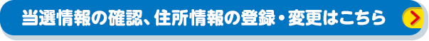 当選情報の確認、住所情報の登録・変更はこちら