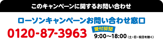 このキャンペーンに関するお問い合わせ ローソンキャンペーンお問い合わせ窓口 0120-87-3963 受付時間：9:00～18:00（土・日・祝日を除く）