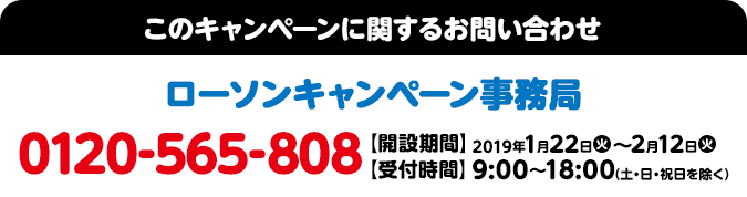 このキャンペーンに関するお問い合わせ ローソンキャンペーン事務局 0120-565-808 【開設期間】2019年1月22日(火)～2月12日(火) 【受付時間】9:00～18:00（土・日・祝日を除く）