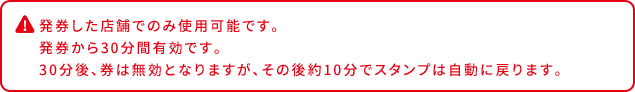 発券した店舗でのみ使用可能です。 発券から30分間有効です。 30分後、券は無効となりますが、その後約10分でスタンプは自動に戻ります。