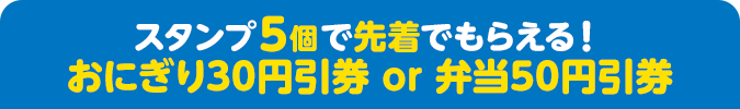 スタンプ5個で先着でもらえる！ おにぎり30円引券 or 弁当50円引券