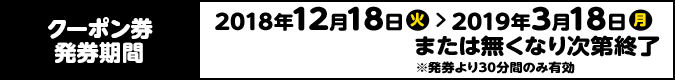 クーポン券発券期間 2018年12月18日(火) > 2019年3月18日(月) または無くなり次第終了 ※発券より30分間のみ有効