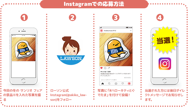 Instagramでの応募方法 1 今回の冬の サンリオ フェアの景品※を入れた写真を撮る 2 ローソン公式Instagram(@akiko_lawson)をフォロー 3 写真に「#ハローキティとぐでたま」を付けて投稿！ 4 当選された方には後日ダイレクトメッセージでお知らせします。