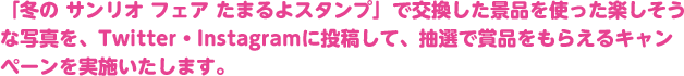 「冬の サンリオ フェア たまるよスタンプ」で交換した景品を使った楽しそうな写真を、Twitter・Instagramに投稿して、抽選で賞品をもらえるキャンペーンを実施いたします。