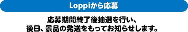 Loppiから応募 応募期間終了後抽選を行い、後日、景品の発送をもってお知らせします。