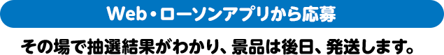 Web・ローソンアプリから応募 その場で抽選結果がわかり、景品は後日、発送します。