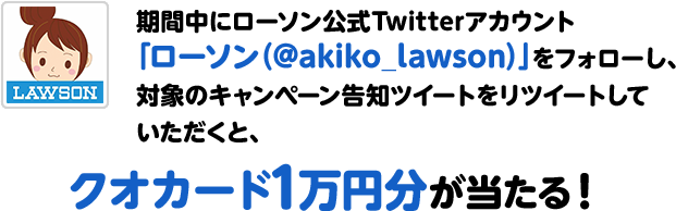 期間中にローソン公式Twitterアカウント「ローソン（@akiko_lawson）」をフォローし、対象のキャンペーン告知ツイートをリツイートしていただくと、クオカード1万円分が当たる！