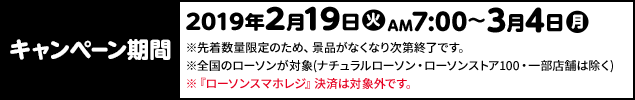 キャンペーン期間 2019年2月19日(火)AM7:00〜3月4日(月) ※先着数量限定のため、景品がなくなり次第終了です。 ※全国のローソンが対象(ナチュラルローソン・ローソンストア100・一部店舗は除く) ※『ローソンスマホレジ』決済は対象外です。