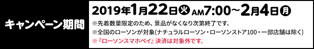 キャンペーン期間 2019年1月22日(火)AM7:00〜2月4日(月) ※先着数量限定のため、景品がなくなり次第終了です。 ※全国のローソンが対象(ナチュラルローソン・ローソンストア100・一部店舗は除く) ※『ローソンスマホペイ』決済は対象外です。