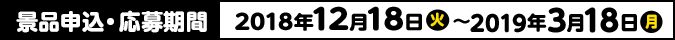 景品申込・応募期間 2018年12月18日(火)〜2019年3月18日(月)