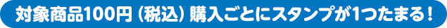 対象商品100円（税込）購入ごとにスタンプが1つたまる！