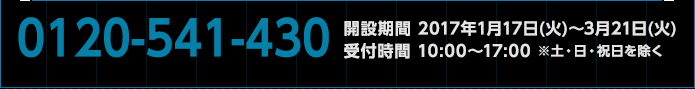 0120-541-430　開設期間 2017年1月17日(火)〜3月21日(火)　受付時間 10:00〜17:00 ※土・日・祝日を除く