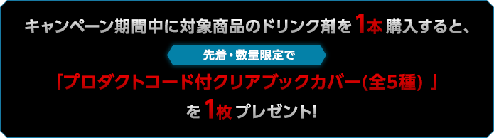 キャンペーン期間中に対象商品のドリンク剤を1本購入すると、先着・数量限定で「プロダクトコード付クリアブックカバー(全5種) 」を1枚プレゼント!