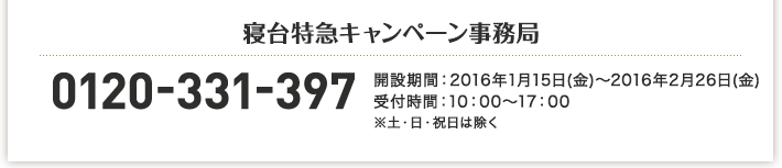 寝台特急キャンペーン事務局 0120-331-397 開設期間:2016年1月15日(金)～2016年2月26日(金) 受付時間:10:00～17:00 ※土・日・祝日は除く