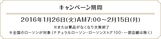 キャンペーン期間 2016年1月26日(火)AM7:00～2月15日(月) ※または景品がなくなり次第終了 ※全国のローソンが対象（ナチュラルローソン・ローソンストア100・一部店舗は除く）