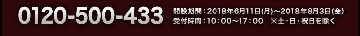 0120-500-433　開設期間：2018年6月11日(月)～2018年8月3日(金）受付時間：10：00～17：00　※土・日・祝日を除く