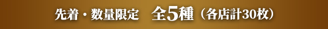 先着・数量限定　全5種（各店計30枚）