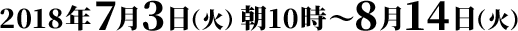 2018年7月3日（火）朝10時〜8月14日（火）