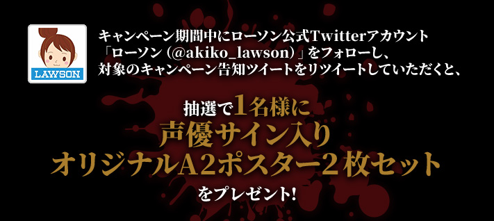 キャンペーン期間中にローソン公式Twitterアカウント「ローソン（@akiko_lawson）」をフォローし、対象のキャンペーン告知ツイートをリツイートしていただくと、抽選で1名様に声優サイン入りオリジナルA2ポスター２枚セットをプレゼント!