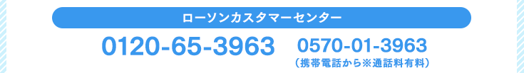 ローソンカスタマーセンター　0120-65-3963 / 0570-01-3963（携帯電話から※通話料有料）