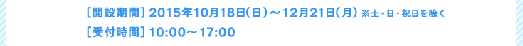 ［開設期間］2015年10月18日（日）～12月21日（月）※土・日・祝日を除く［受付時間］10:00〜17:00